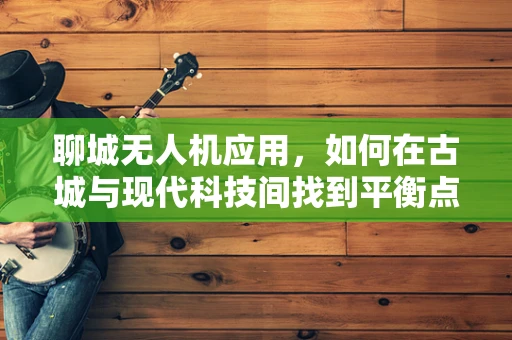 聊城无人机应用，如何在古城与现代科技间找到平衡点？