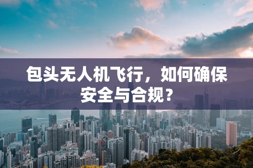 包头无人机飞行，如何确保安全与合规？