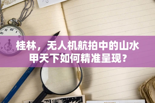 桂林，无人机航拍中的山水甲天下如何精准呈现？