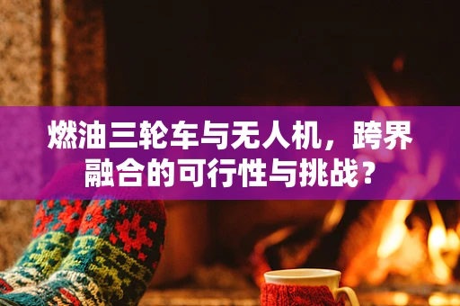 燃油三轮车与无人机，跨界融合的可行性与挑战？