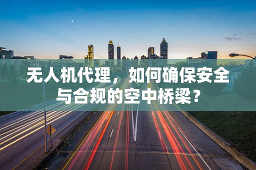 无人机代理，如何确保安全与合规的空中桥梁？