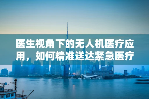 医生视角下的无人机医疗应用，如何精准送达紧急医疗物资？