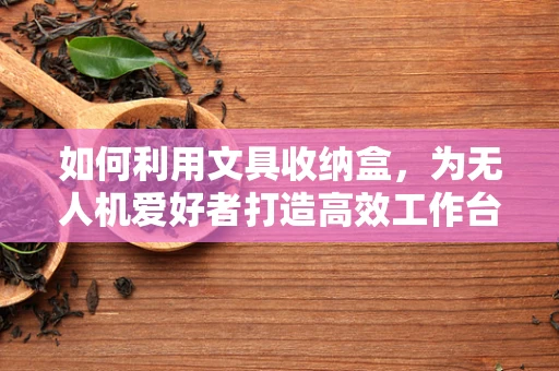 如何利用文具收纳盒，为无人机爱好者打造高效工作台？