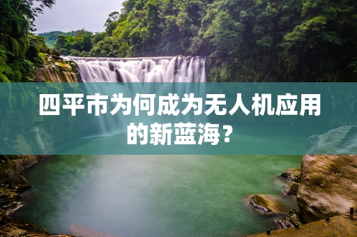 四平市为何成为无人机应用的新蓝海？