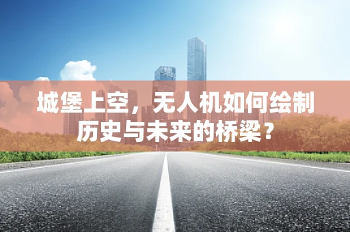 城堡上空，无人机如何绘制历史与未来的桥梁？