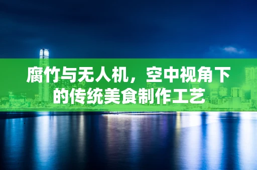 腐竹与无人机，空中视角下的传统美食制作工艺
