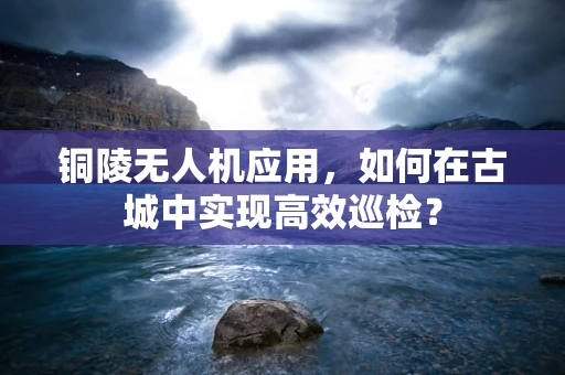 铜陵无人机应用，如何在古城中实现高效巡检？