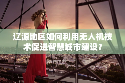 辽源地区如何利用无人机技术促进智慧城市建设？