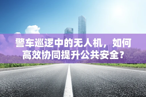 警车巡逻中的无人机，如何高效协同提升公共安全？