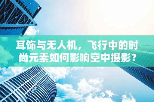 耳饰与无人机，飞行中的时尚元素如何影响空中摄影？