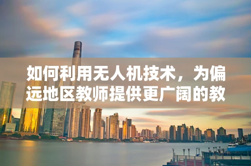 如何利用无人机技术，为偏远地区教师提供更广阔的教学视野？