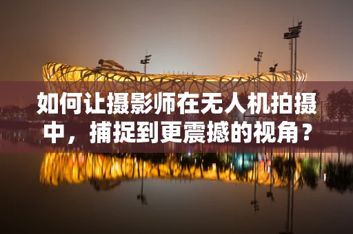 如何让摄影师在无人机拍摄中，捕捉到更震撼的视角？