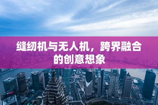 缝纫机与无人机，跨界融合的创意想象