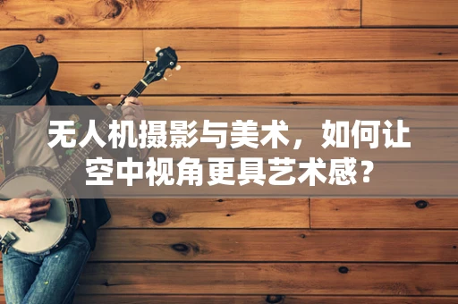 无人机摄影与美术，如何让空中视角更具艺术感？