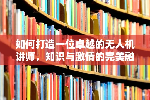 如何打造一位卓越的无人机讲师，知识与激情的完美融合？