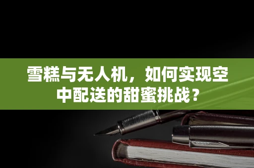 雪糕与无人机，如何实现空中配送的甜蜜挑战？