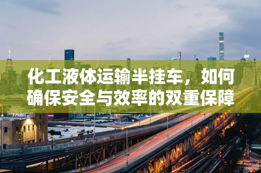 化工液体运输半挂车，如何确保安全与效率的双重保障？