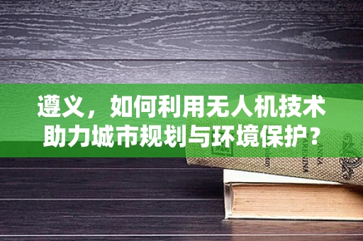 遵义，如何利用无人机技术助力城市规划与环境保护？