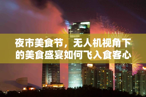 夜市美食节，无人机视角下的美食盛宴如何飞入食客心？