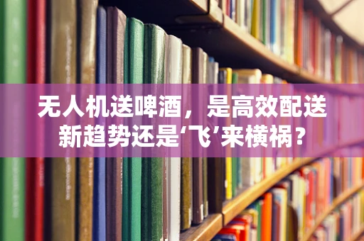 无人机送啤酒，是高效配送新趋势还是‘飞’来横祸？