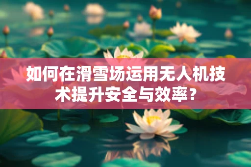 如何在滑雪场运用无人机技术提升安全与效率？