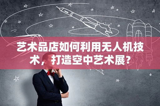 艺术品店如何利用无人机技术，打造空中艺术展？