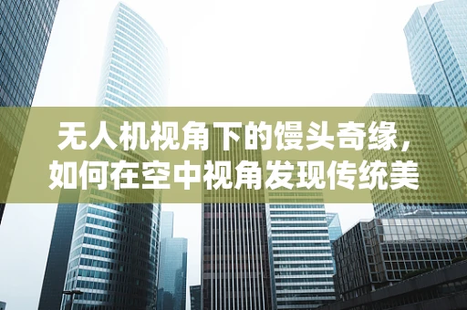 无人机视角下的馒头奇缘，如何在空中视角发现传统美食的秘密？