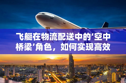 飞艇在物流配送中的‘空中桥梁’角色，如何实现高效、低成本的空中物流？