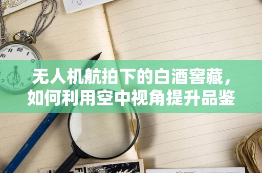 无人机航拍下的白酒窖藏，如何利用空中视角提升品鉴体验？