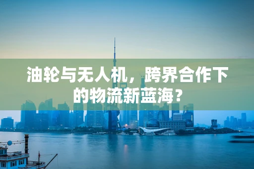 油轮与无人机，跨界合作下的物流新蓝海？