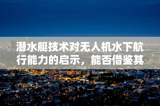 潜水艇技术对无人机水下航行能力的启示，能否借鉴其静音与深潜优势？