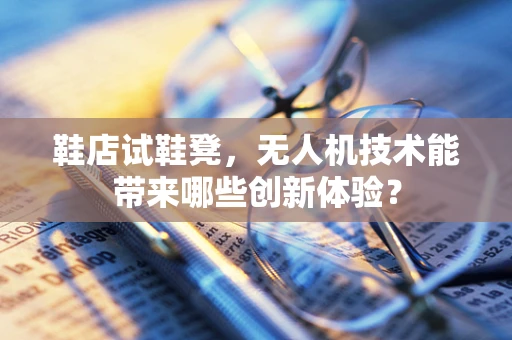 鞋店试鞋凳，无人机技术能带来哪些创新体验？