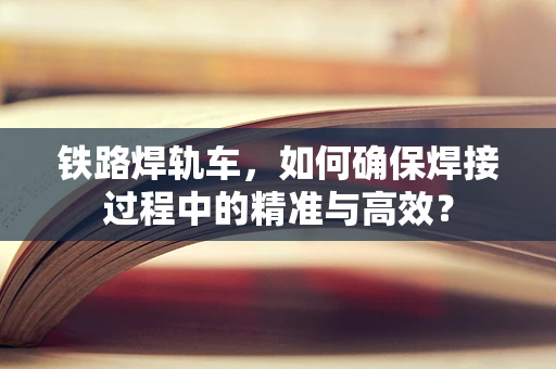 铁路焊轨车，如何确保焊接过程中的精准与高效？