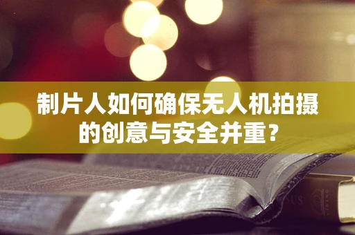 制片人如何确保无人机拍摄的创意与安全并重？
