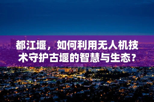 都江堰，如何利用无人机技术守护古堰的智慧与生态？