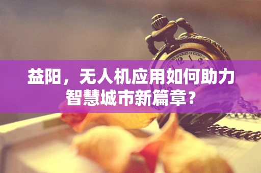 益阳，无人机应用如何助力智慧城市新篇章？