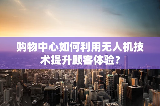 购物中心如何利用无人机技术提升顾客体验？