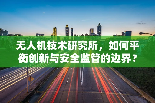 无人机技术研究所，如何平衡创新与安全监管的边界？