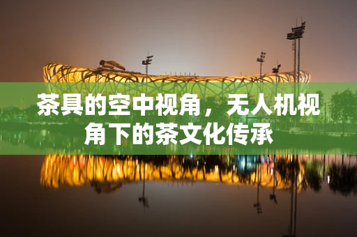 茶具的空中视角，无人机视角下的茶文化传承