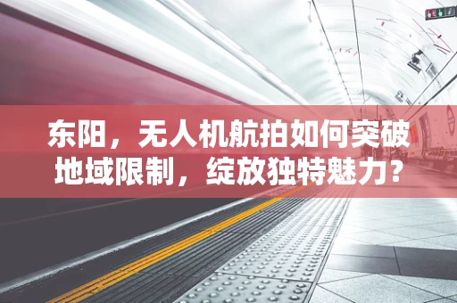 东阳，无人机航拍如何突破地域限制，绽放独特魅力？