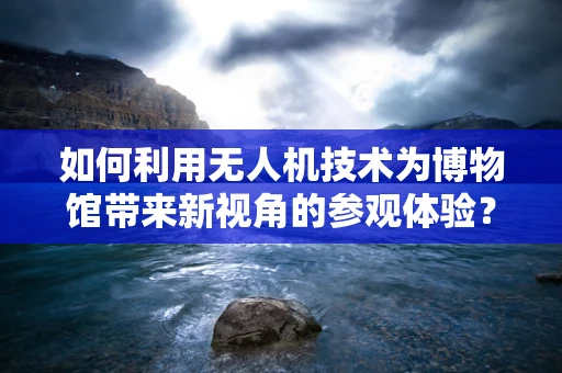 如何利用无人机技术为博物馆带来新视角的参观体验？