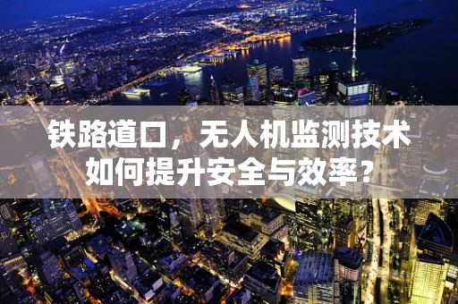 铁路道口，无人机监测技术如何提升安全与效率？