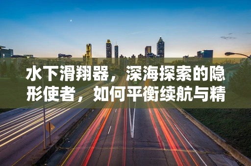 水下滑翔器，深海探索的隐形使者，如何平衡续航与精准定位？