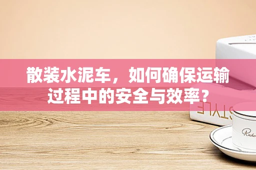 散装水泥车，如何确保运输过程中的安全与效率？