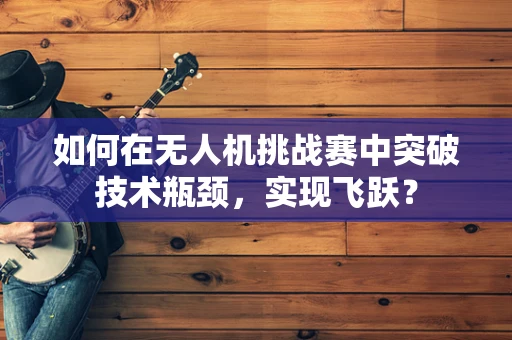 如何在无人机挑战赛中突破技术瓶颈，实现飞跃？
