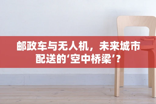 邮政车与无人机，未来城市配送的‘空中桥梁’？