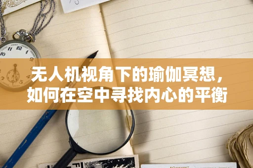 无人机视角下的瑜伽冥想，如何在空中寻找内心的平衡？