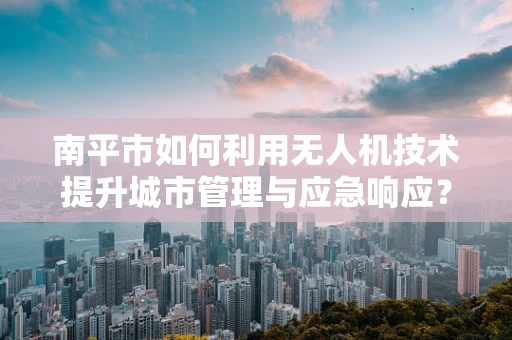 南平市如何利用无人机技术提升城市管理与应急响应？