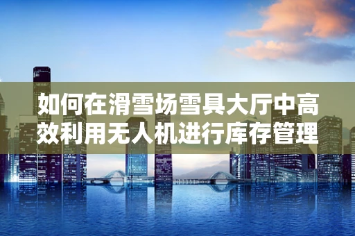 如何在滑雪场雪具大厅中高效利用无人机进行库存管理？