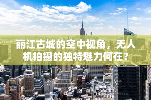 丽江古城的空中视角，无人机拍摄的独特魅力何在？